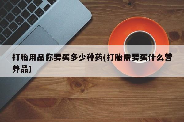 打胎药联系方式打胎用品你要买多少种药(打胎需要买什么营养品)