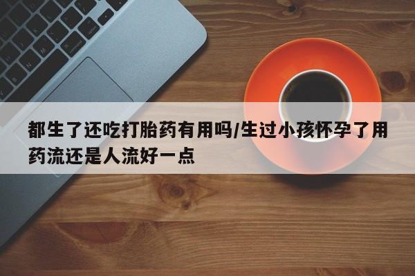 打胎药联系方式都生了还吃打胎药有用吗/生过小孩怀孕了用药流还是人流好一点