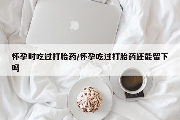 打胎药联系方式怀孕时吃过打胎药/怀孕吃过打胎药还能留下吗