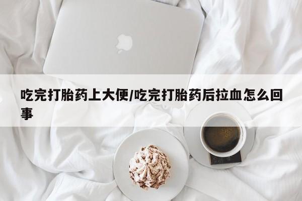 打胎药联系方式吃完打胎药上大便/吃完打胎药后拉血怎么回事