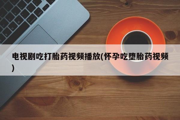 打胎药联系方式电视剧吃打胎药视频播放(怀孕吃堕胎药视频)