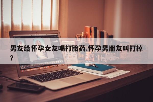 打胎药联系方式男友给怀孕女友喝打胎药.怀孕男朋友叫打掉？
