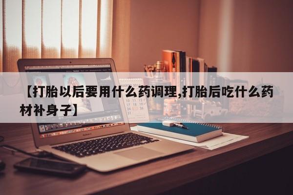 打胎药联系方式【打胎以后要用什么药调理,打胎后吃什么药材补身子】