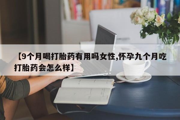 打胎药联系方式【9个月喝打胎药有用吗女性,怀孕九个月吃打胎药会怎么样】