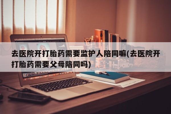 打胎药联系方式去医院开打胎药需要监护人陪同嘛(去医院开打胎药需要父母陪同吗)