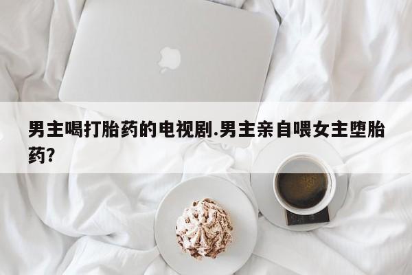打胎药联系方式男主喝打胎药的电视剧.男主亲自喂女主堕胎药？