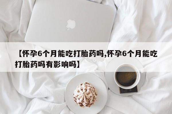 打胎药联系方式【怀孕6个月能吃打胎药吗,怀孕6个月能吃打胎药吗有影响吗】