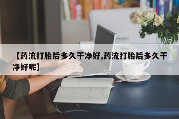 打胎药联系方式【药流打胎后多久干净好,药流打胎后多久干净好呢】