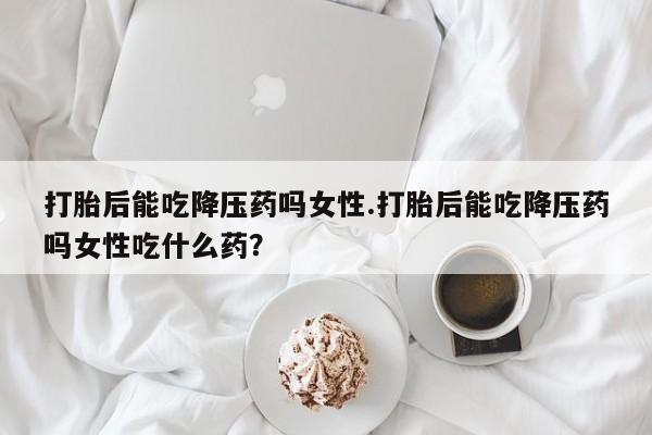 打胎药联系方式打胎后能吃降压药吗女性.打胎后能吃降压药吗女性吃什么药？