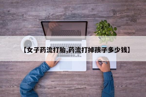 打胎药联系方式【女子药流打胎,药流打掉孩子多少钱】