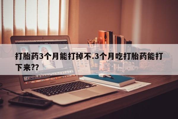 打胎药联系方式打胎药3个月能打掉不.3个月吃打胎药能打下来?？