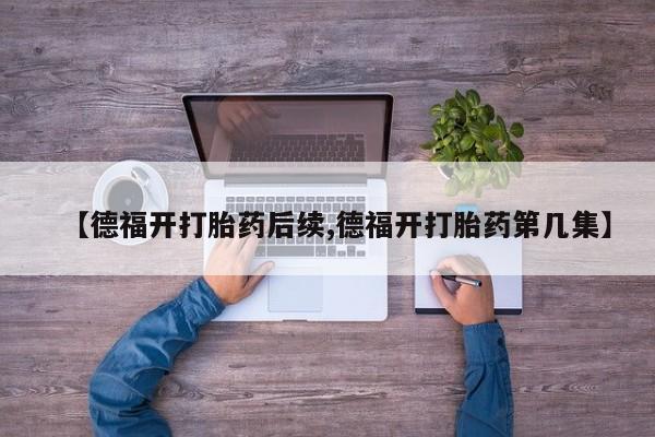 打胎药联系方式【德福开打胎药后续,德福开打胎药第几集】