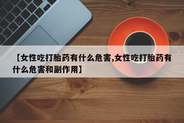 打胎药联系方式【女性吃打胎药有什么危害,女性吃打胎药有什么危害和副作用】