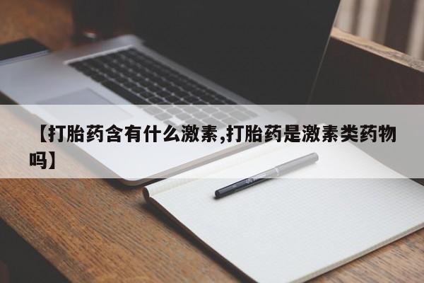 打胎药联系方式【打胎药含有什么激素,打胎药是激素类药物吗】