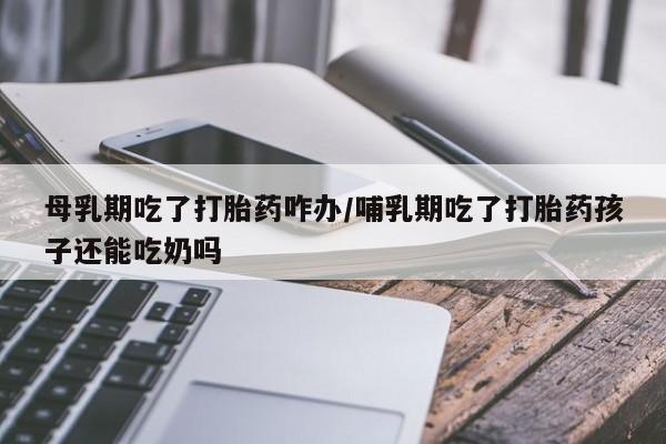 打胎药联系方式母乳期吃了打胎药咋办/哺乳期吃了打胎药孩子还能吃奶吗