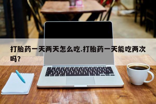 打胎药联系方式打胎药一天两天怎么吃.打胎药一天能吃两次吗？
