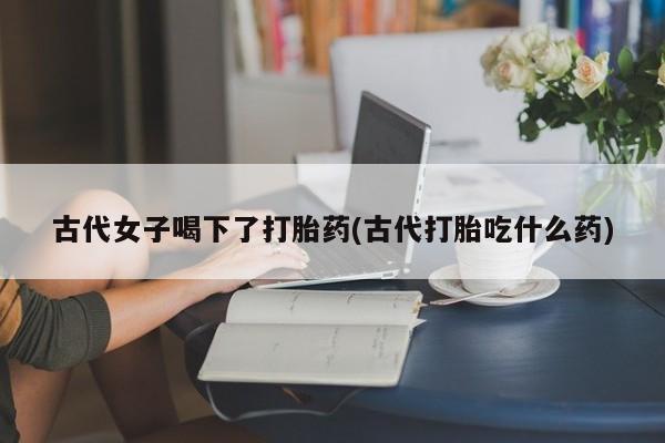 打胎药联系方式古代女子喝下了打胎药(古代打胎吃什么药)