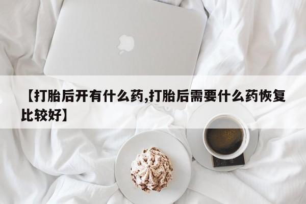 打胎药联系方式【打胎后开有什么药,打胎后需要什么药恢复比较好】