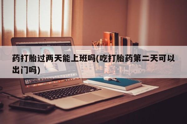 打胎药联系方式药打胎过两天能上班吗(吃打胎药第二天可以出门吗)