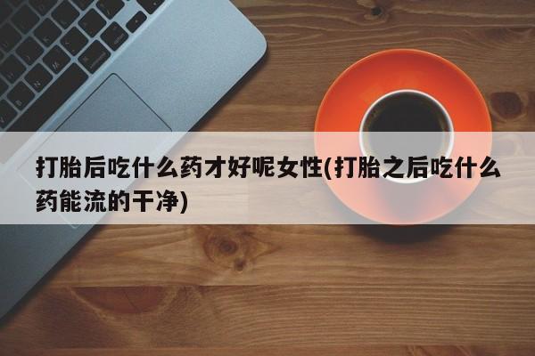 打胎药联系方式打胎后吃什么药才好呢女性(打胎之后吃什么药能流的干净)