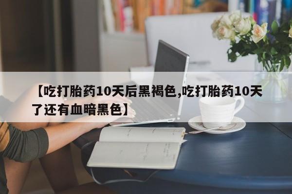 打胎药联系方式【吃打胎药10天后黑褐色,吃打胎药10天了还有血暗黑色】