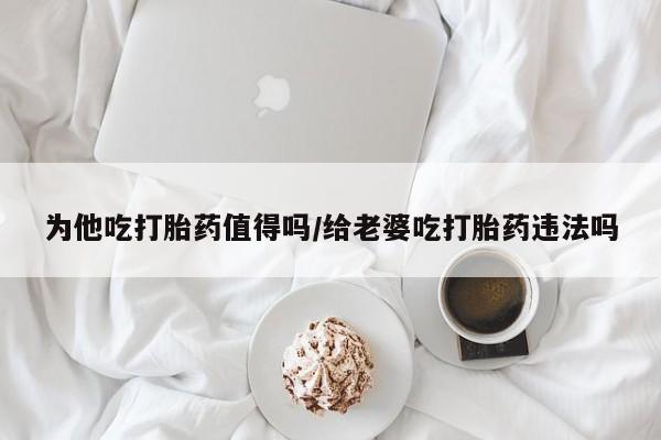 打胎药联系方式为他吃打胎药值得吗/给老婆吃打胎药违法吗