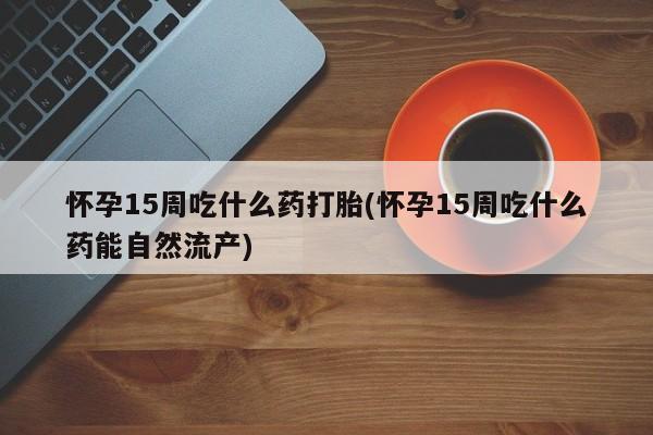 打胎药联系方式怀孕15周吃什么药打胎(怀孕15周吃什么药能自然流产)