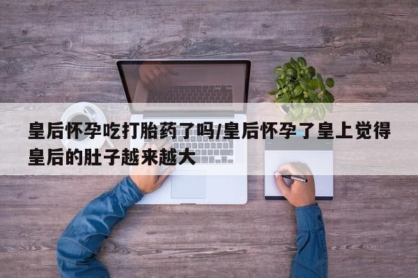 打胎药联系方式皇后怀孕吃打胎药了吗/皇后怀孕了皇上觉得皇后的肚子越来越大
