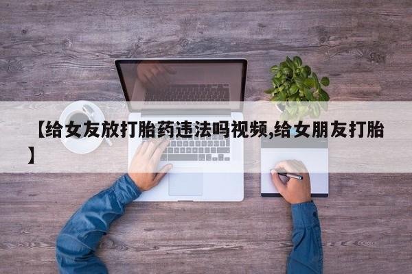打胎药联系方式【给女友放打胎药违法吗视频,给女朋友打胎】