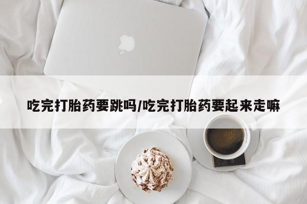 打胎药联系方式吃完打胎药要跳吗/吃完打胎药要起来走嘛