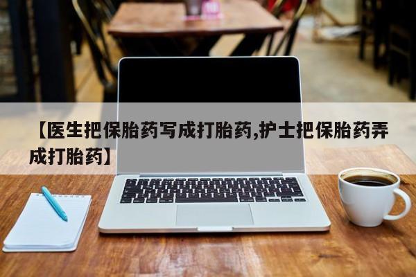 打胎药联系方式【医生把保胎药写成打胎药,护士把保胎药弄成打胎药】