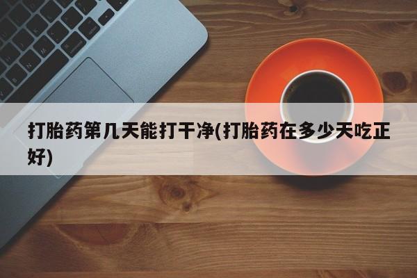 打胎药联系方式打胎药第几天能打干净(打胎药在多少天吃正好)