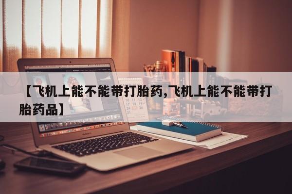 打胎药联系方式【飞机上能不能带打胎药,飞机上能不能带打胎药品】