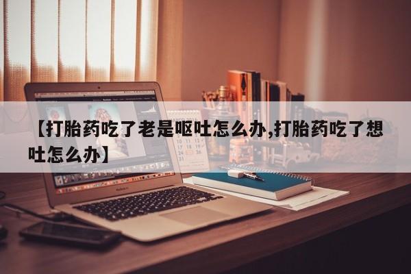 打胎药联系方式【打胎药吃了老是呕吐怎么办,打胎药吃了想吐怎么办】