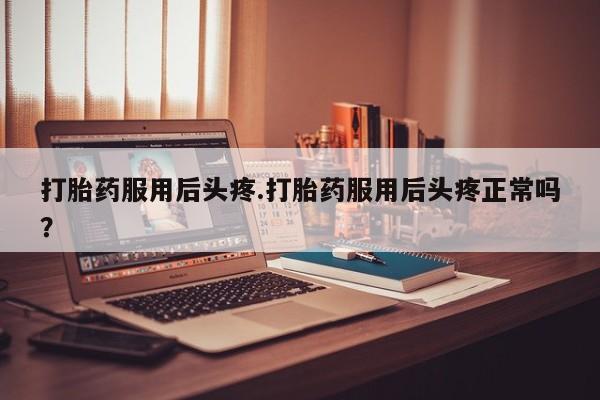打胎药联系方式打胎药服用后头疼.打胎药服用后头疼正常吗？