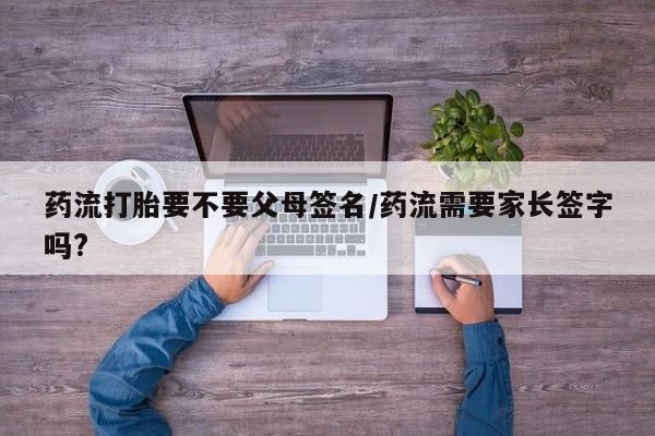 打胎药联系方式药流打胎要不要父母签名/药流需要家长签字吗?