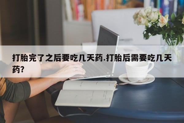 打胎药联系方式打胎完了之后要吃几天药.打胎后需要吃几天药？
