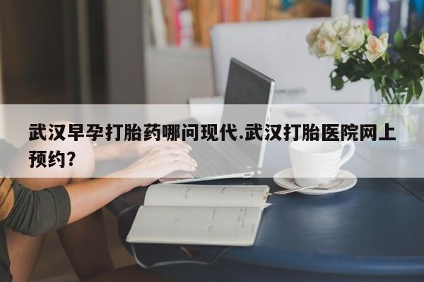 打胎药联系方式武汉早孕打胎药哪问现代.武汉打胎医院网上预约？