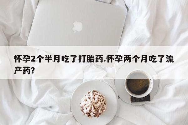 打胎药联系方式怀孕2个半月吃了打胎药.怀孕两个月吃了流产药？