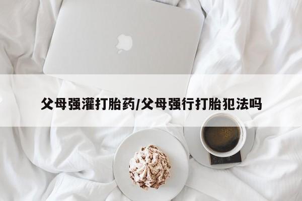 打胎药联系方式父母强灌打胎药/父母强行打胎犯法吗