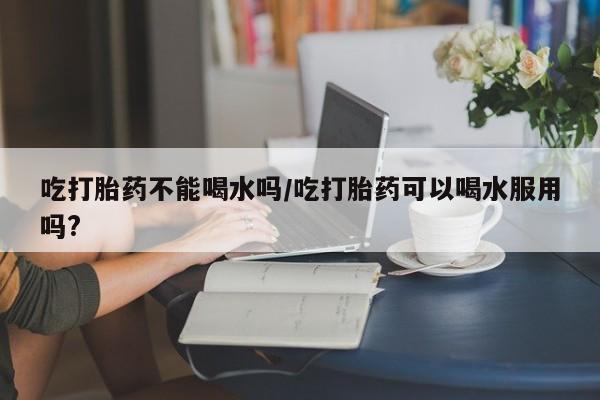 打胎药联系方式吃打胎药不能喝水吗/吃打胎药可以喝水服用吗?