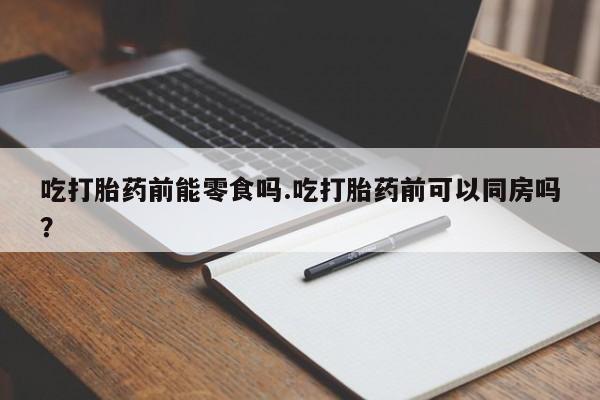 打胎药联系方式吃打胎药前能零食吗.吃打胎药前可以同房吗？