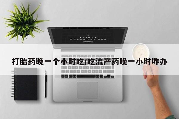 打胎药联系方式打胎药晚一个小时吃/吃流产药晚一小时咋办
