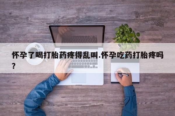 打胎药联系方式怀孕了喝打胎药疼得乱叫.怀孕吃药打胎疼吗？