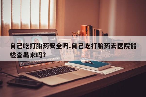 打胎药联系方式自己吃打胎药安全吗.自己吃打胎药去医院能检查出来吗？