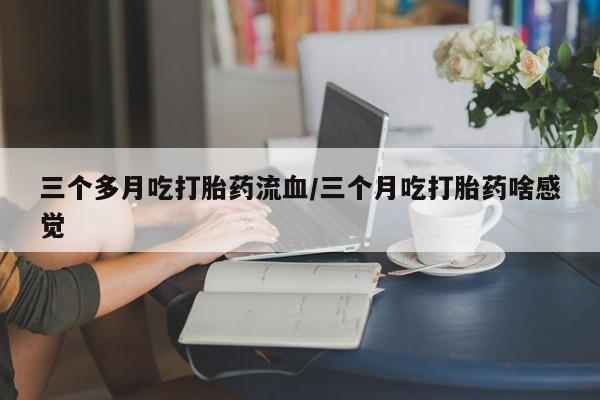 打胎药联系方式三个多月吃打胎药流血/三个月吃打胎药啥感觉