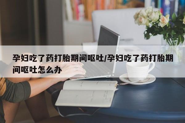 打胎药联系方式孕妇吃了药打胎期间呕吐/孕妇吃了药打胎期间呕吐怎么办