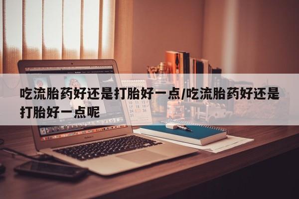打胎药联系方式吃流胎药好还是打胎好一点/吃流胎药好还是打胎好一点呢