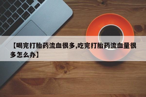 打胎药联系方式【喝完打胎药流血很多,吃完打胎药流血量很多怎么办】