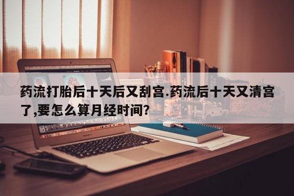 打胎药联系方式药流打胎后十天后又刮宫.药流后十天又清宫了,要怎么算月经时间？